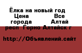 Ёлка на новый год › Цена ­ 30 000 - Все города  »    . Алтай респ.,Горно-Алтайск г.